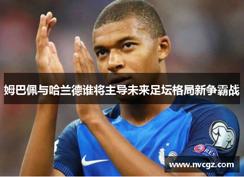 姆巴佩与哈兰德谁将主导未来足坛格局新争霸战
