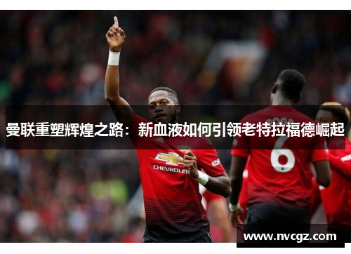 曼联重塑辉煌之路：新血液如何引领老特拉福德崛起